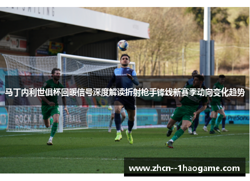 马丁内利世俱杯回暖信号深度解读折射枪手锋线新赛季动向变化趋势